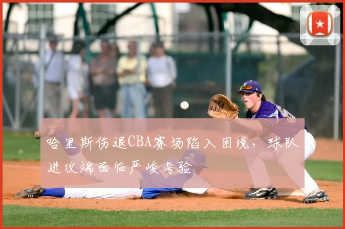 哈里斯伤退CBA赛场陷入困境,球队进攻端面临严峻考验