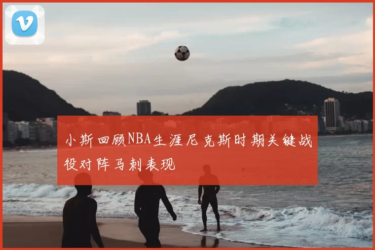 小斯回顾NBA生涯尼克斯时期关键战役对阵马刺表现