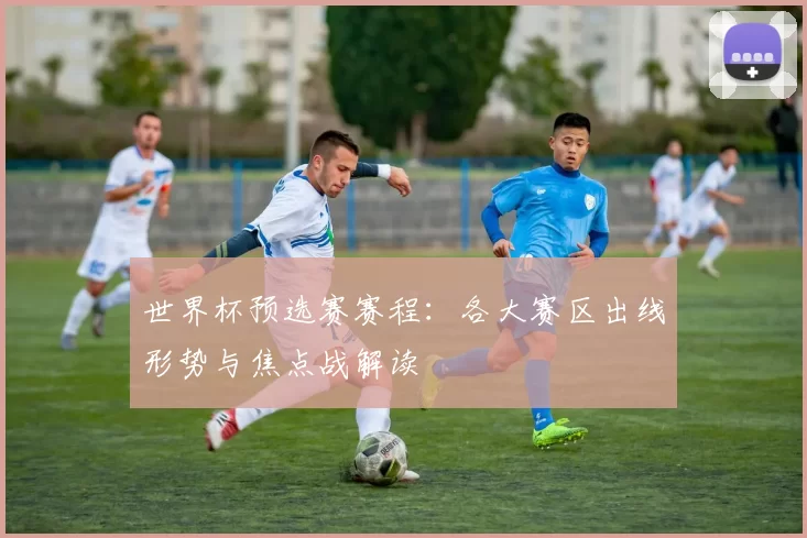 世界杯预选赛赛程:各大赛区出线形势与焦点战解读