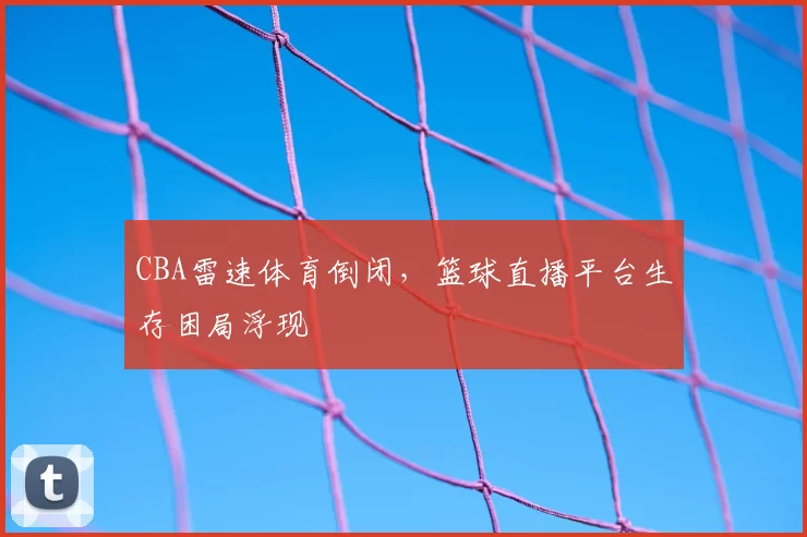 CBA雷速体育倒闭，篮球直播平台生存困局浮现