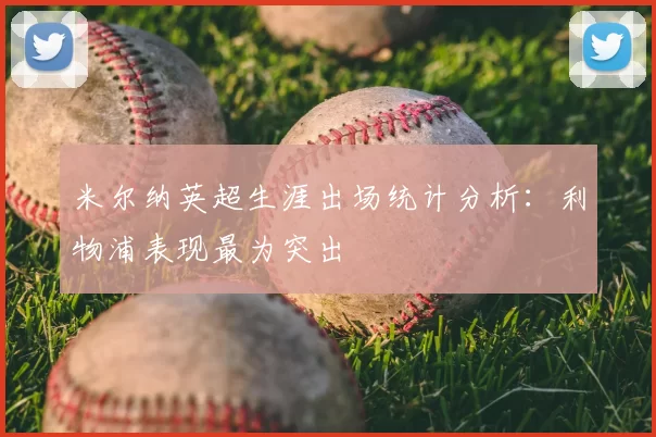 米尔纳英超生涯出场统计分析:利物浦表现最为突出