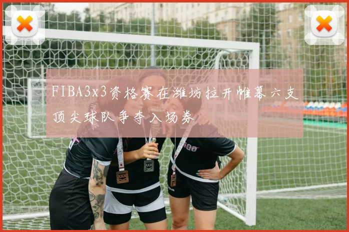 FIBA3x3资格赛在潍坊拉开帷幕六支顶尖球队争夺入场券