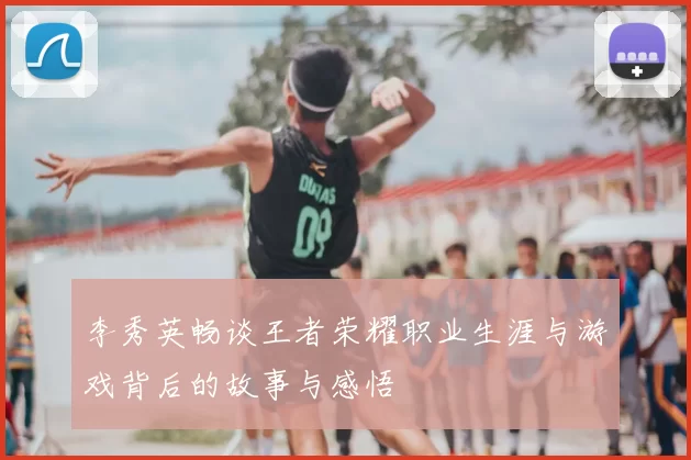 李秀英畅谈王者荣耀职业生涯与游戏背后的故事与感悟