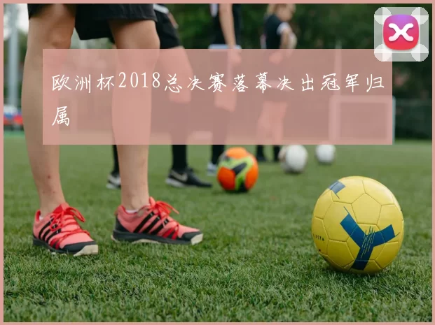 欧洲杯2018总决赛落幕决出冠军归属