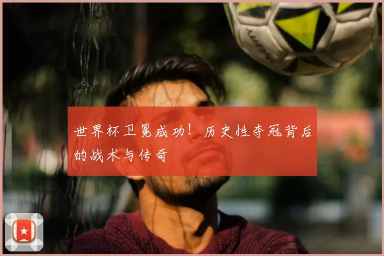 世界杯卫冕成功!历史性夺冠背后的战术与传奇