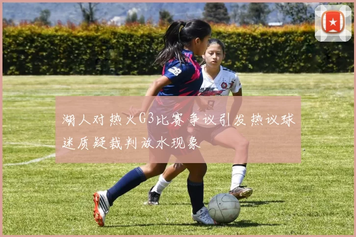 湖人对热火G3比赛争议引发热议球迷质疑裁判放水现象