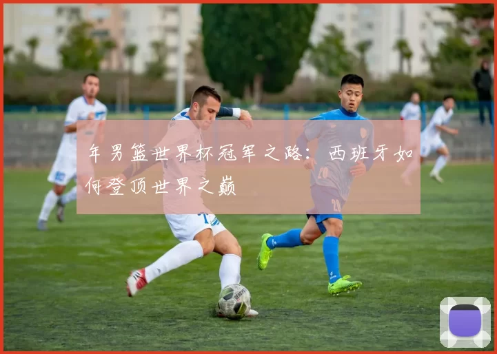 年男篮世界杯冠军之路：西班牙如何登顶世界之巅